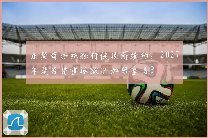东契奇拒绝独行侠顶薪续约，2027年是否将重返欧洲加盟皇马？