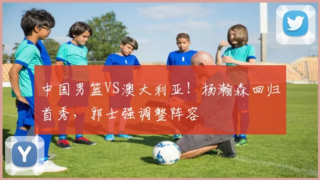 中国男篮VS澳大利亚！杨瀚森回归首秀，郭士强调整阵容