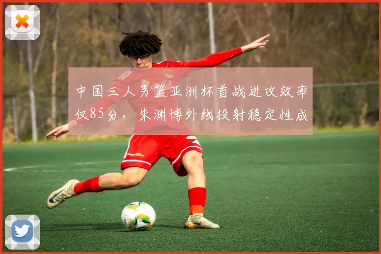 中国三人男篮亚洲杯首战进攻效率仅85分,朱渊博外线投射稳定性成战术核心