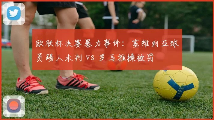 欧联杯决赛暴力事件：塞维利亚球员踢人未判 vs 罗马推搡被罚