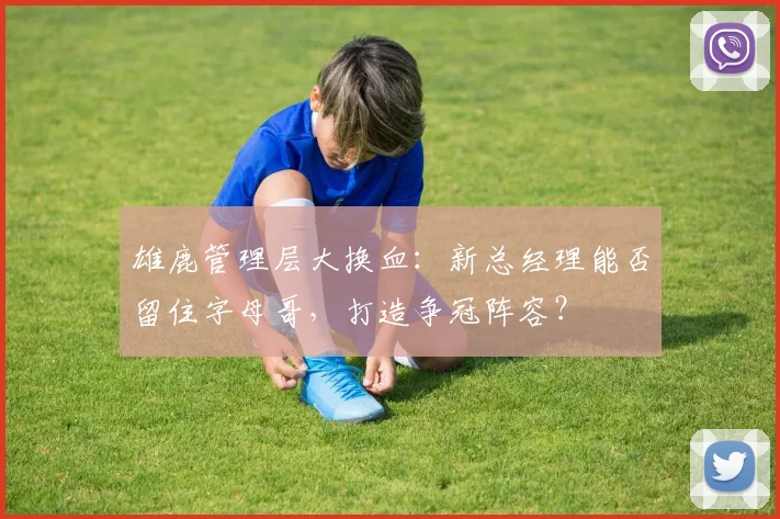 雄鹿管理层大换血：新总经理能否留住字母哥，打造争冠阵容？