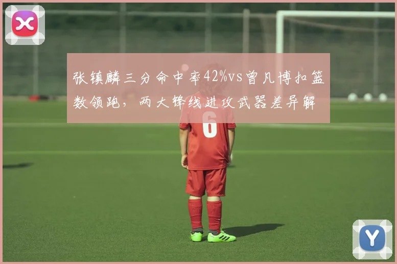 张镇麟三分命中率42%vs曾凡博扣篮数领跑，两大锋线进攻武器差异解析