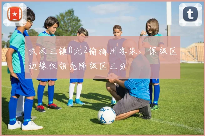 武汉三镇0比2输梅州客家，保级区边缘仅领先降级区三分