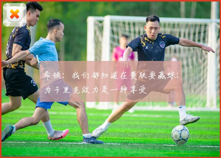 希顿：我们都知道在曼联要赢球；为卡里克效力是一种享受