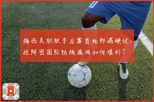 梅西美职联季后赛首轮即遇硬仗，迈阿密国际防线漏洞如何填补？