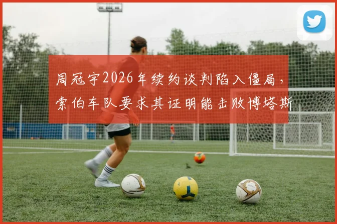 周冠宇2026年续约谈判陷入僵局，索伯车队要求其证明能击败博塔斯