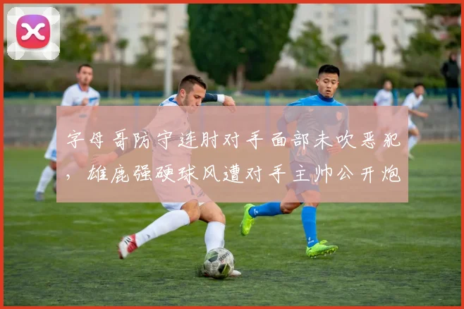 字母哥防守连肘对手面部未吹恶犯，雄鹿强硬球风遭对手主帅公开炮轰